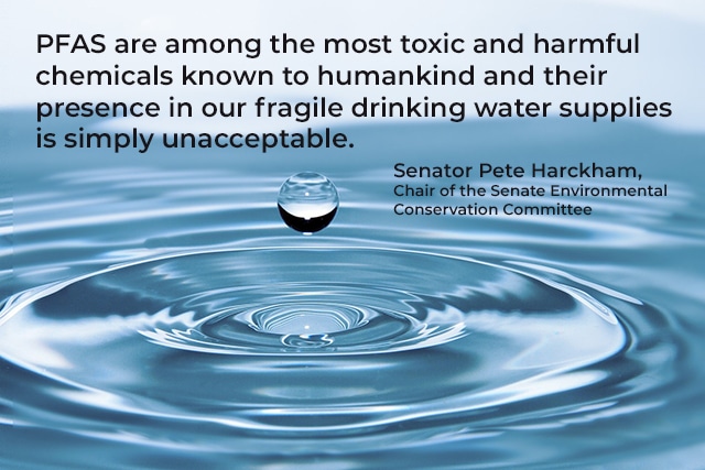 PFAS are among the most toxic and harmful chemicals known to humankind and their presence in our fragile drinking water supplies is simply unacceptable. Quote from Sen. Pete Harckham, Chair of the Senate Environmental Conservation Committee.